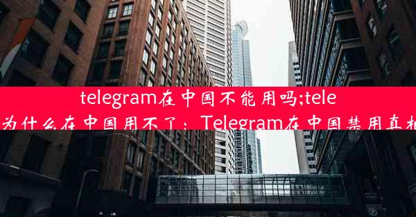 telegram在中国不能用吗;telegram为什么在中国用不了：Telegram在中国禁用真相揭秘