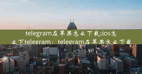 telegram在苹果怎么下载;ios怎么下telegram：telegram在苹果怎么下载