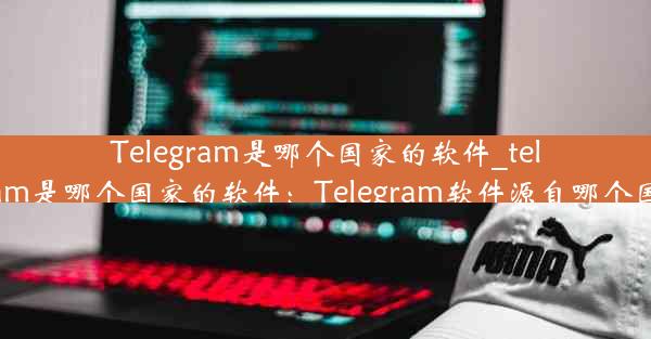 Telegram是哪个国家的软件_telegram是哪个国家的软件：Telegram软件源自哪个国家？