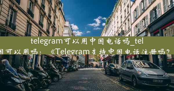 telegram可以用中国电话吗_telegram 中国可以用吗：《Telegram支持中国电话注册吗？揭秘真相》