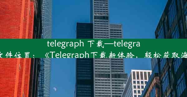 telegraph 下载—telegraph下载文件位置：《Telegraph下载新体验，轻松获取海量资讯》