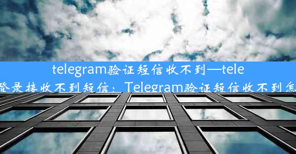 telegram验证短信收不到—telegram登录接收不到短信：Telegram验证短信收不到怎么办？