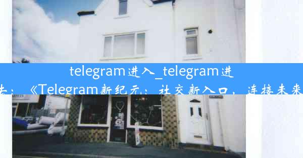 telegram进入_telegram进去：《Telegram新纪元：社交新入口，连接未来》