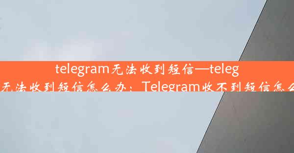 telegram无法收到短信—telegram无法收到短信怎么办：Telegram收不到短信怎么办？