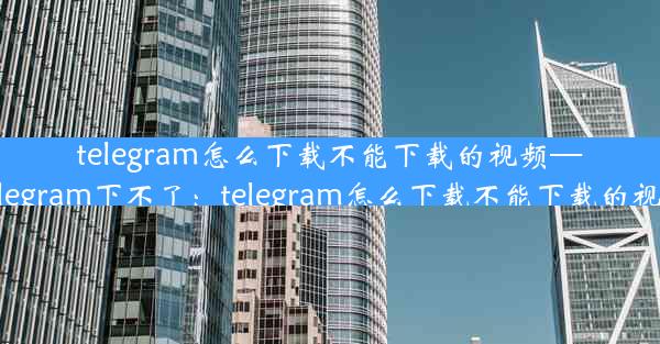 telegram怎么下载不能下载的视频—telegram下不了：telegram怎么下载不能下载的视频