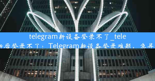 telegram新设备登录不了_telegram更新后登录不了：Telegram新设备登录难题，急寻解决方案