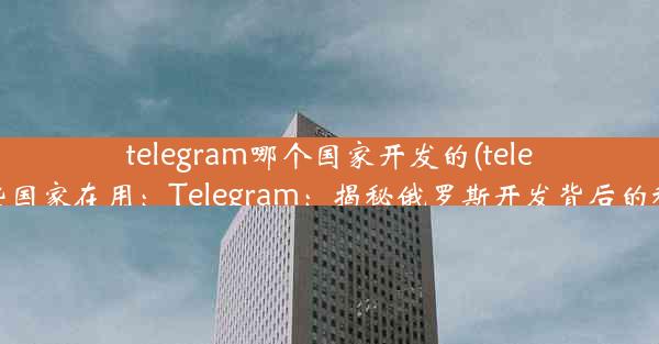 telegram哪个国家开发的(telegram哪些国家在用：Telegram：揭秘俄罗斯开发背后的秘密力量)