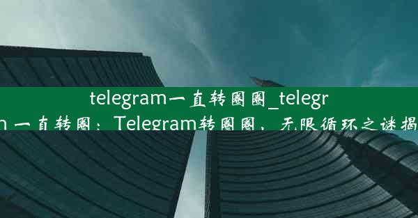 telegram一直转圈圈_telegram 一直转圈：Telegram转圈圈，无限循环之谜揭晓