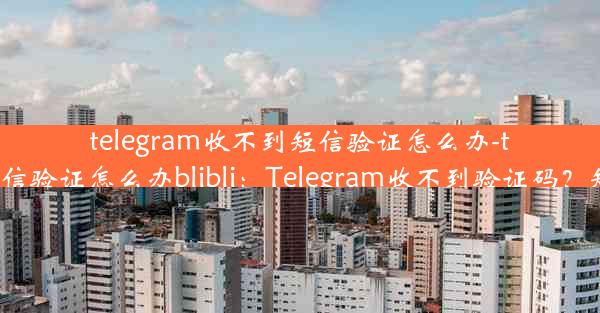 telegram收不到短信验证怎么办-telegram收不到短信验证怎么办blibli：Telegram收不到验证码？短信问题速解攻略