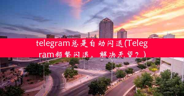 telegram总是自动闪退(Telegram频繁闪退，解决无望？)