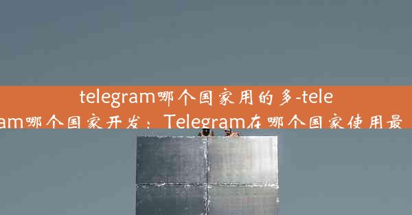 telegram哪个国家用的多-telegram哪个国家开发：Telegram在哪个国家使用最多？