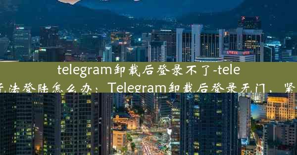 telegram卸载后登录不了-telegram无法登陆怎么办：Telegram卸载后登录无门，紧急求助