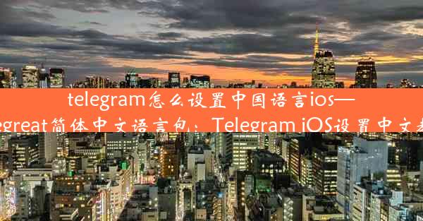 telegram怎么设置中国语言ios—telegreat简体中文语言包：Telegram iOS设置中文教程