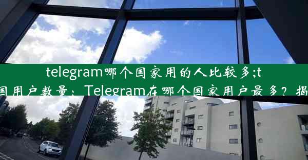 telegram哪个国家用的人比较多;telegram各国用户数量：Telegram在哪个国家用户最多？揭秘全球热门