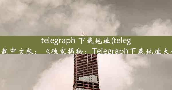 telegraph 下载地址(telegraph下载中文版：《独家揭秘：Telegraph下载地址大公开》)