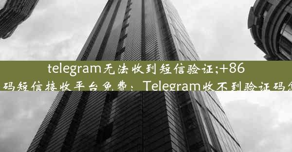 telegram无法收到短信验证;+86虚拟号码短信接收平台免费：Telegram收不到验证码怎么办？