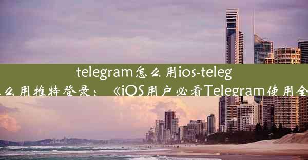 telegram怎么用ios-telegram怎么用推特登录：《iOS用户必看Telegram使用全攻略》