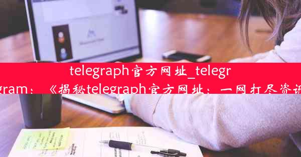 telegraph官方网址_telegraph telegram：《揭秘telegraph官方网址：一网打尽资讯新门户》