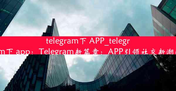 telegram下 APP_telegram下 app：Telegram新篇章：APP引领社交新潮流