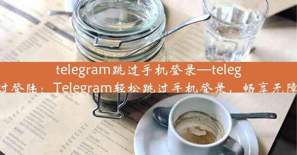 telegram跳过手机登录—telegram跳过登陆：Telegram轻松跳过手机登录，畅享无障碍沟通