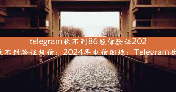 telegram收不到86短信验证2024、telegram 收不到验证短信：2024年电信困境：Telegram收86