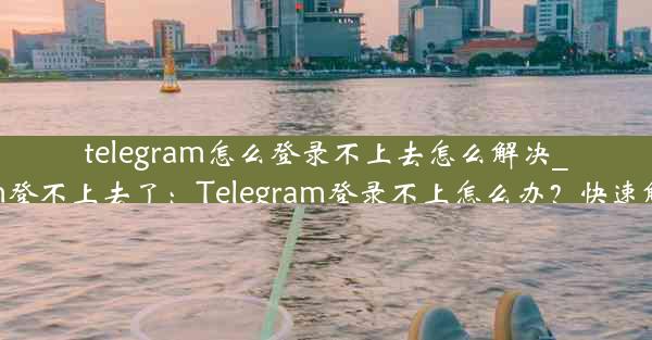 telegram怎么登录不上去怎么解决_telegram登不上去了：Telegram登录不上怎么办？快速解决攻略