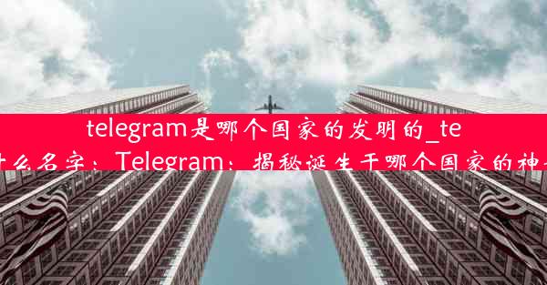 telegram是哪个国家的发明的_telegram叫什么名字：Telegram：揭秘诞生于哪个国家的神奇通讯工具