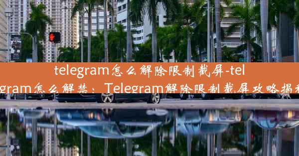 telegram怎么解除限制截屏-telegram怎么解禁：Telegram解除限制截屏攻略揭秘