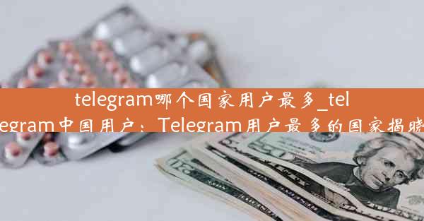 telegram哪个国家用户最多_telegram中国用户：Telegram用户最多的国家揭晓