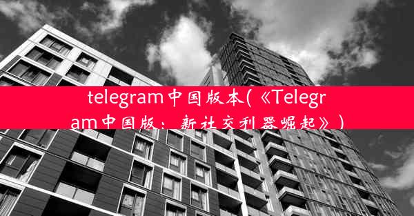 telegram中国版本(《Telegram中国版：新社交利器崛起》)