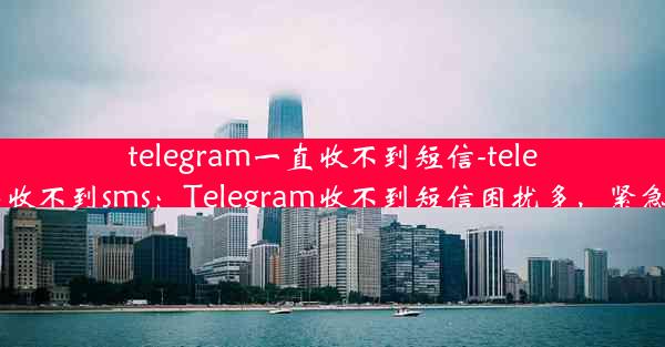 telegram一直收不到短信-telegram登陆收不到sms：Telegram收不到短信困扰多，紧急解决攻略