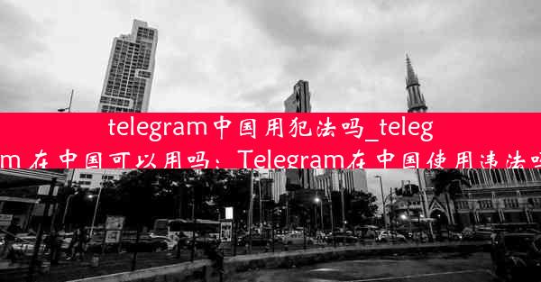 telegram中国用犯法吗_telegram 在中国可以用吗：Telegram在中国使用违法吗？