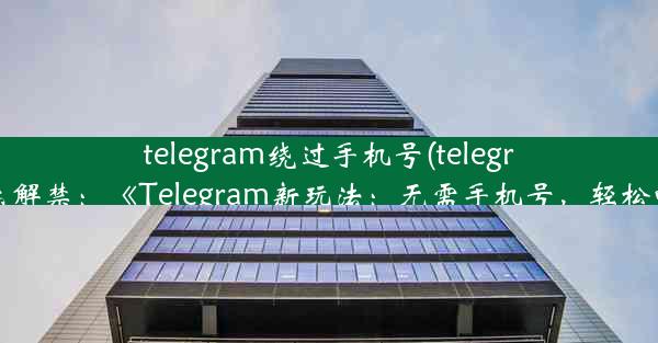 telegram绕过手机号(telegram怎么解禁：《Telegram新玩法：无需手机号，轻松畅聊》)