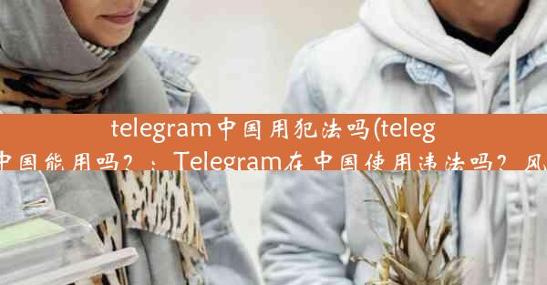 telegram中国用犯法吗(telegram在中国能用吗？：Telegram在中国使用违法吗？风险揭秘)