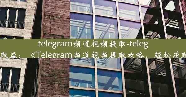 telegram频道视频提取-telegram视频提取器：《Telegram频道视频提取攻略，轻松获取精彩内容》