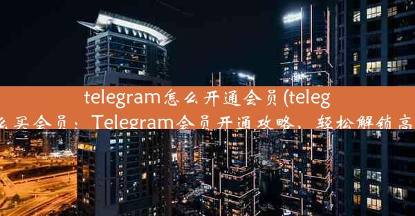 telegram怎么开通会员(telegram怎么买会员：Telegram会员开通攻略，轻松解锁高级功能)