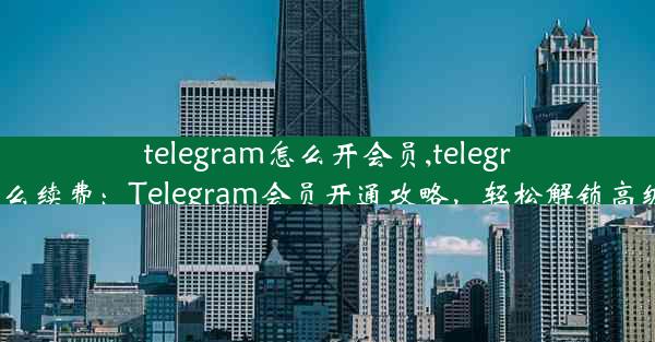 telegram怎么开会员,telegram怎么续费：Telegram会员开通攻略，轻松解锁高级功能