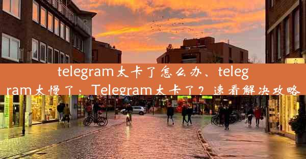 telegram太卡了怎么办、telegram太慢了：Telegram太卡了？速看解决攻略