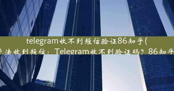 telegram收不到短信验证86知乎(telegram无法收到短信：Telegram收不到验证码？86知乎用户速看)