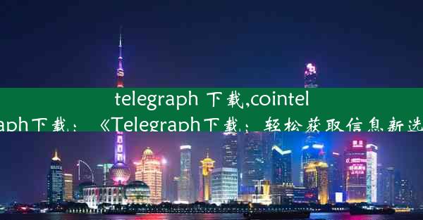 telegraph 下载,cointelegraph下载：《Telegraph下载：轻松获取信息新选择》