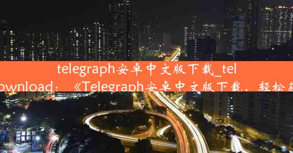 telegraph安卓中文版下载_telegraph apk download：《Telegraph安卓中文版下载，轻松