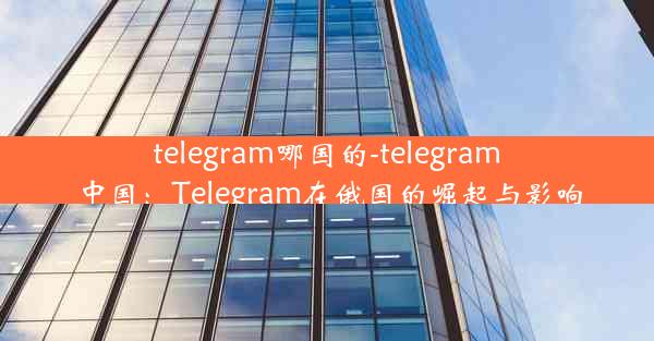 telegram哪国的-telegram中国：Telegram在俄国的崛起与影响