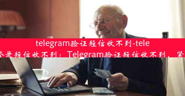 telegram验证短信收不到-telegram登录短信收不到：Telegram验证短信收不到，紧急求助