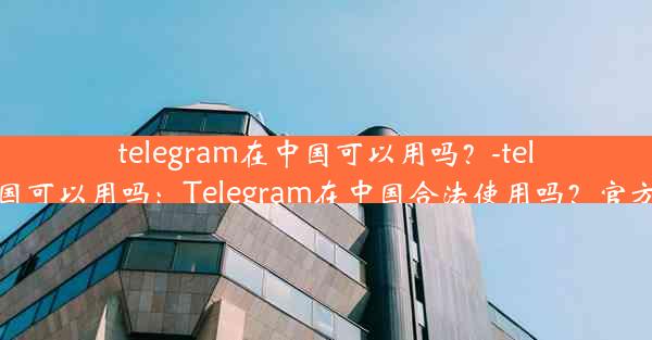 telegram在中国可以用吗？-telegram 中国可以用吗：Telegram在中国合法使用吗？官方解答揭晓