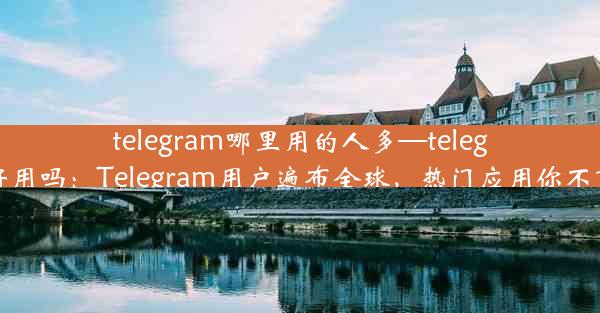 telegram哪里用的人多—telegram 好用吗：Telegram用户遍布全球，热门应用你不可不知