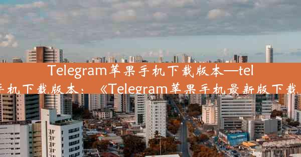 Telegram苹果手机下载版本—telegram苹果手机下载版本：《Telegram苹果手机最新版下载，畅享沟通》