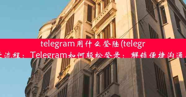 telegram用什么登陆(telegram登录流程：Telegram如何轻松登录：解锁便捷沟通新方式)