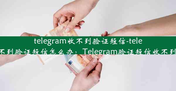 telegram收不到验证短信-telegram收不到验证短信怎么办：Telegram验证短信收不到怎么办？