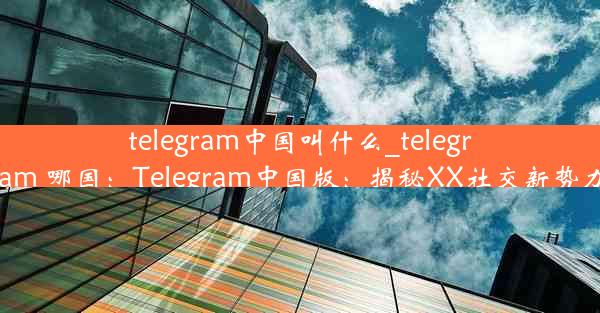 telegram中国叫什么_telegram 哪国：Telegram中国版：揭秘XX社交新势力