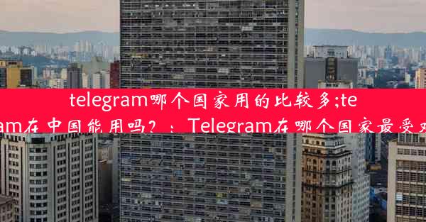 telegram哪个国家用的比较多;telegram在中国能用吗？：Telegram在哪个国家最受欢迎？